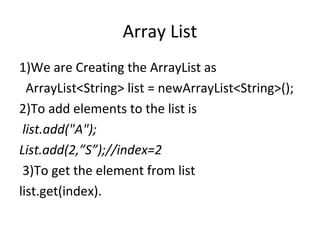 Array List
1)We are Creating the ArrayList as
ArrayList<String> list = newArrayList<String>();
2)To add elements to the list is
list.add("A");
List.add(2,”S”);//index=2
3)To get the element from list
list.get(index).

 