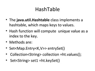 HashTable
• The java.util.Hashtable class implements a
hashtable, which maps keys to values.
• Hash function will compute unique value as a
index to the key.
• Methods are:
• Set<Map.Entry<K,V>> entrySet()
• Collection<String> collection =ht.values();
• Set<String> set1 =ht.keySet()

 