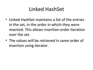 Linked HashSet
• Linked HashSet maintains a list of the entries
in the set, in the order in which they were
inserted. This allows insertion-order iteration
over the set.
• The values will be retrieved in same order of
insertion using iterator.

 