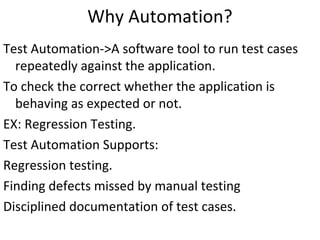 Why Automation?
Test Automation->A software tool to run test cases
repeatedly against the application.
To check the correct whether the application is
behaving as expected or not.
EX: Regression Testing.
Test Automation Supports:
Regression testing.
Finding defects missed by manual testing
Disciplined documentation of test cases.

 