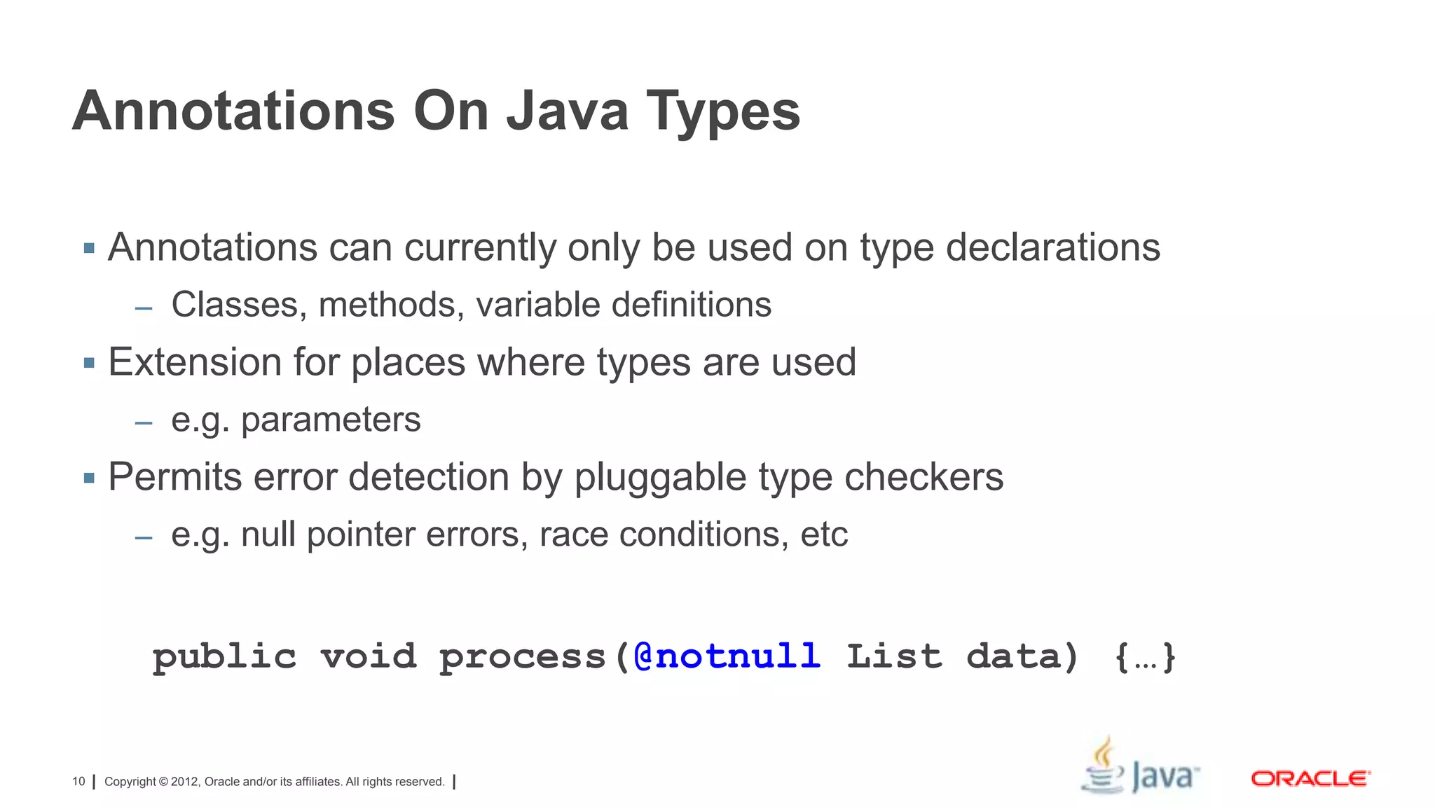 Annotations On Java Types
 Annotations can currently only be used on type declarations
– Classes, methods, variable definitions

 Extension for places where types are used
– e.g. parameters

 Permits error detection by pluggable type checkers
– e.g. null pointer errors, race conditions, etc

public void process(@notnull List data) {…}

10

Copyright © 2012, Oracle and/or its affiliates. All rights reserved.

 