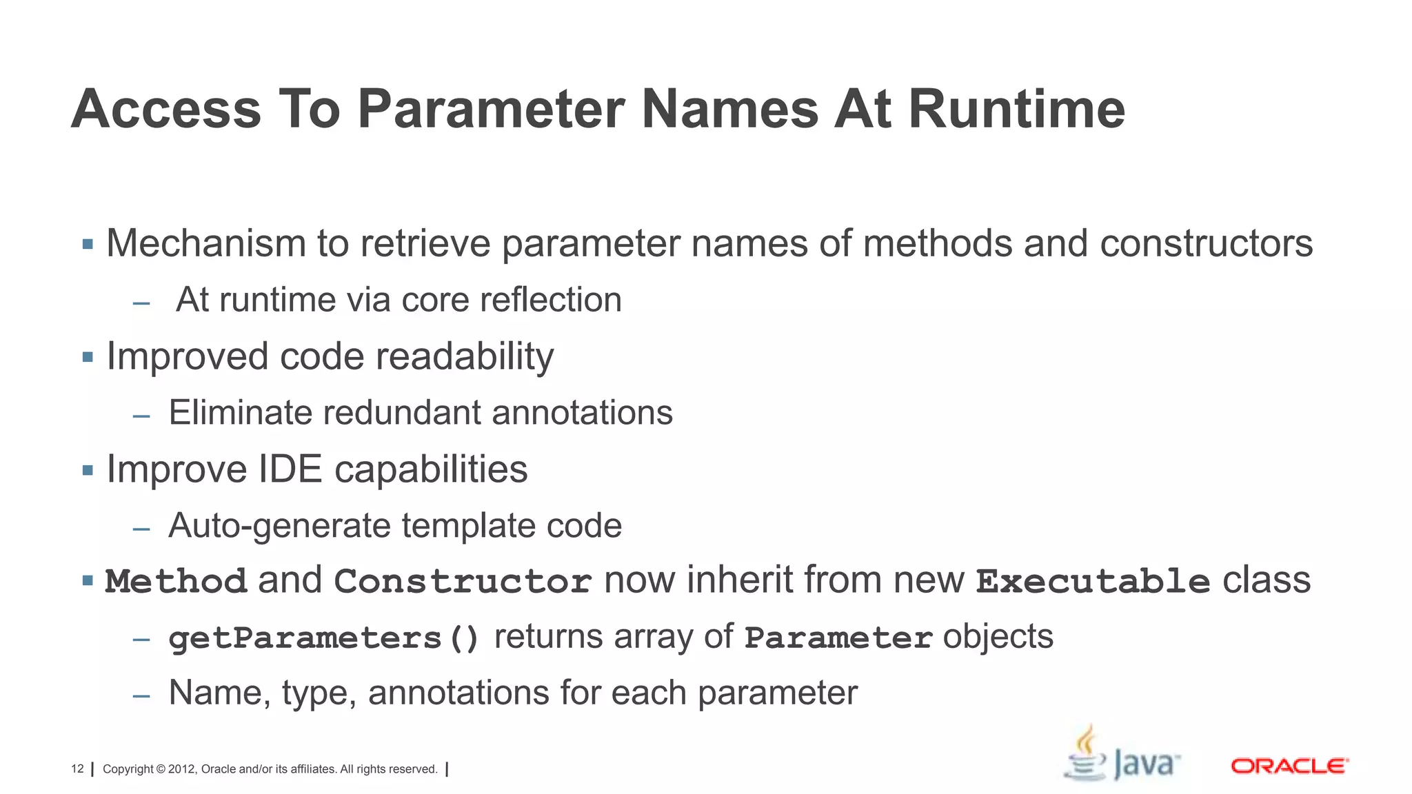 Access To Parameter Names At Runtime
 Mechanism to retrieve parameter names of methods and constructors
– At runtime via core reflection

 Improved code readability
– Eliminate redundant annotations

 Improve IDE capabilities
– Auto-generate template code

 Method and Constructor now inherit from new Executable class
– getParameters() returns array of Parameter objects
– Name, type, annotations for each parameter
12

Copyright © 2012, Oracle and/or its affiliates. All rights reserved.

 