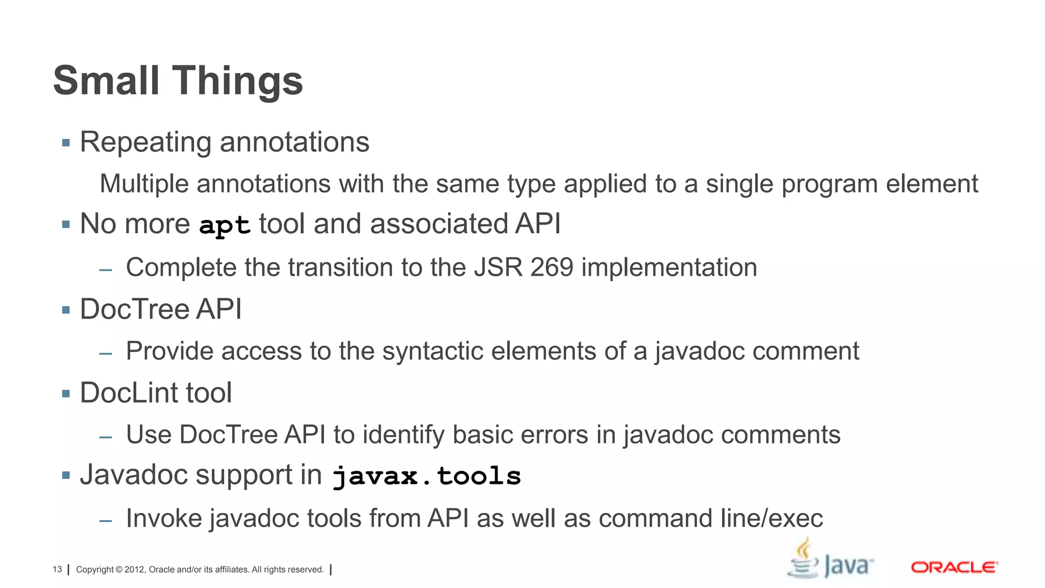 Small Things
 Repeating annotations

Multiple annotations with the same type applied to a single program element
 No more apt tool and associated API
– Complete the transition to the JSR 269 implementation

 DocTree API
– Provide access to the syntactic elements of a javadoc comment

 DocLint tool
– Use DocTree API to identify basic errors in javadoc comments

 Javadoc support in javax.tools
– Invoke javadoc tools from API as well as command line/exec
13

Copyright © 2012, Oracle and/or its affiliates. All rights reserved.

 
