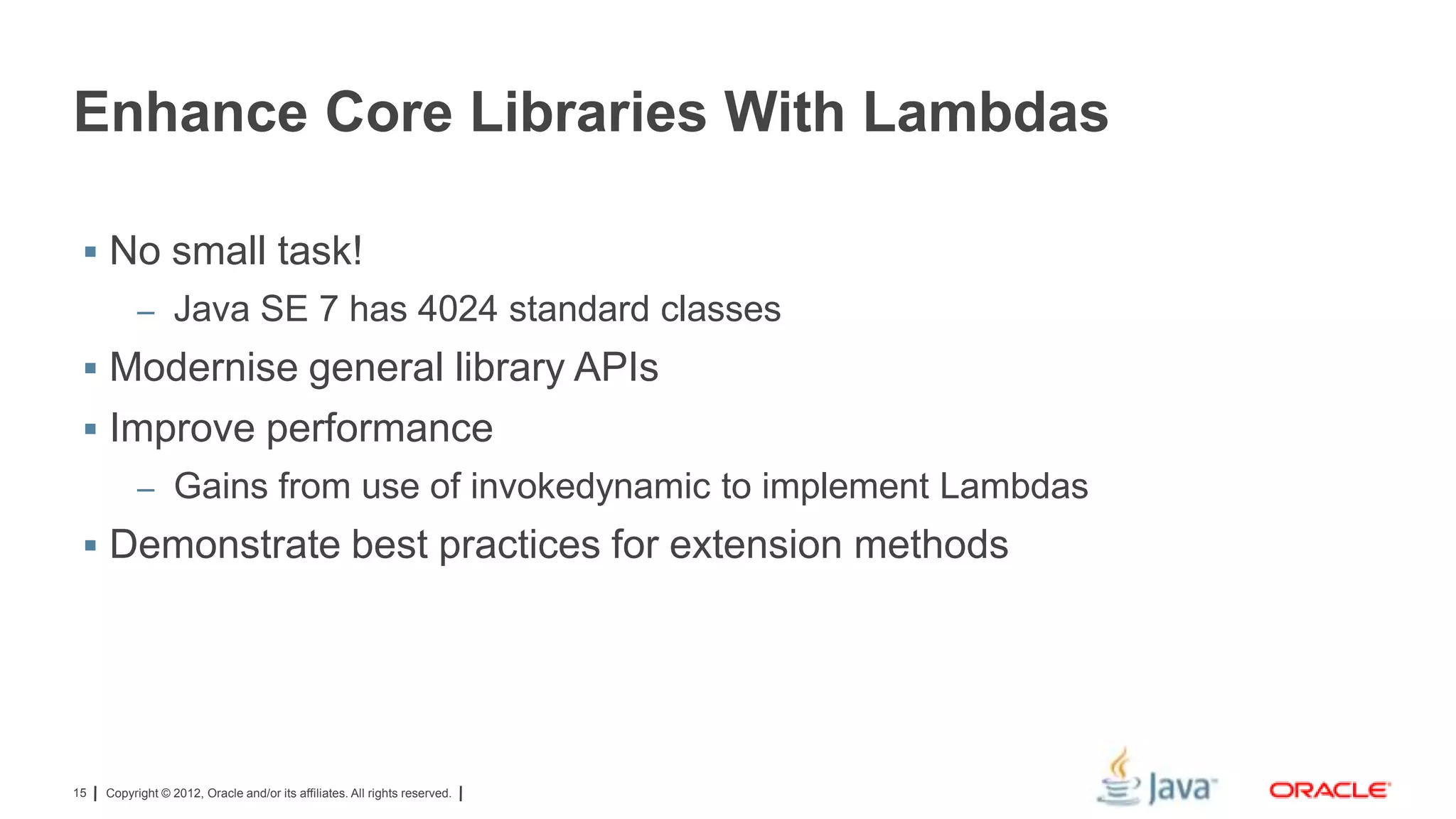 Enhance Core Libraries With Lambdas
 No small task!
– Java SE 7 has 4024 standard classes

 Modernise general library APIs
 Improve performance
– Gains from use of invokedynamic to implement Lambdas

 Demonstrate best practices for extension methods

15

Copyright © 2012, Oracle and/or its affiliates. All rights reserved.

 
