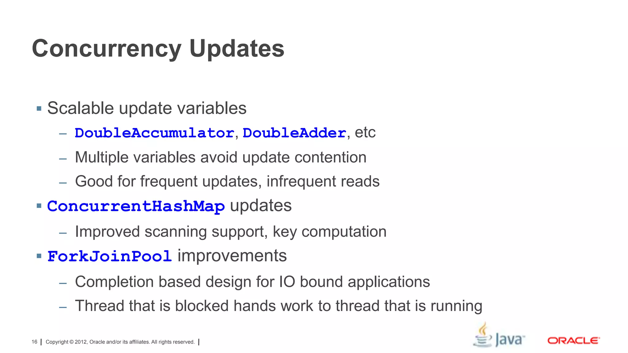 Concurrency Updates
 Scalable update variables
– DoubleAccumulator, DoubleAdder, etc
– Multiple variables avoid update contention
– Good for frequent updates, infrequent reads

 ConcurrentHashMap updates
– Improved scanning support, key computation

 ForkJoinPool improvements
– Completion based design for IO bound applications
– Thread that is blocked hands work to thread that is running
16

Copyright © 2012, Oracle and/or its affiliates. All rights reserved.

 