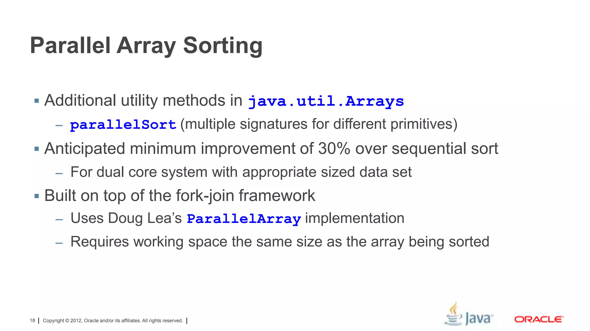 Parallel Array Sorting
 Additional utility methods in java.util.Arrays
– parallelSort (multiple signatures for different primitives)

 Anticipated minimum improvement of 30% over sequential sort
– For dual core system with appropriate sized data set

 Built on top of the fork-join framework
– Uses Doug Lea’s ParallelArray implementation
– Requires working space the same size as the array being sorted

18

Copyright © 2012, Oracle and/or its affiliates. All rights reserved.

 