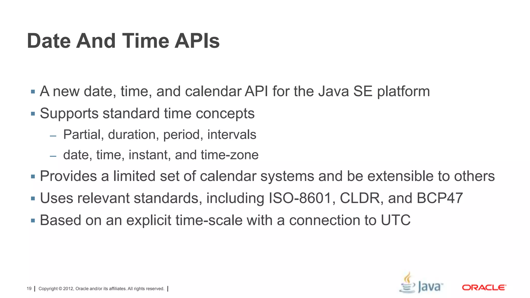 Date And Time APIs
 A new date, time, and calendar API for the Java SE platform

 Supports standard time concepts
– Partial, duration, period, intervals
– date, time, instant, and time-zone

 Provides a limited set of calendar systems and be extensible to others
 Uses relevant standards, including ISO-8601, CLDR, and BCP47
 Based on an explicit time-scale with a connection to UTC

19

Copyright © 2012, Oracle and/or its affiliates. All rights reserved.

 