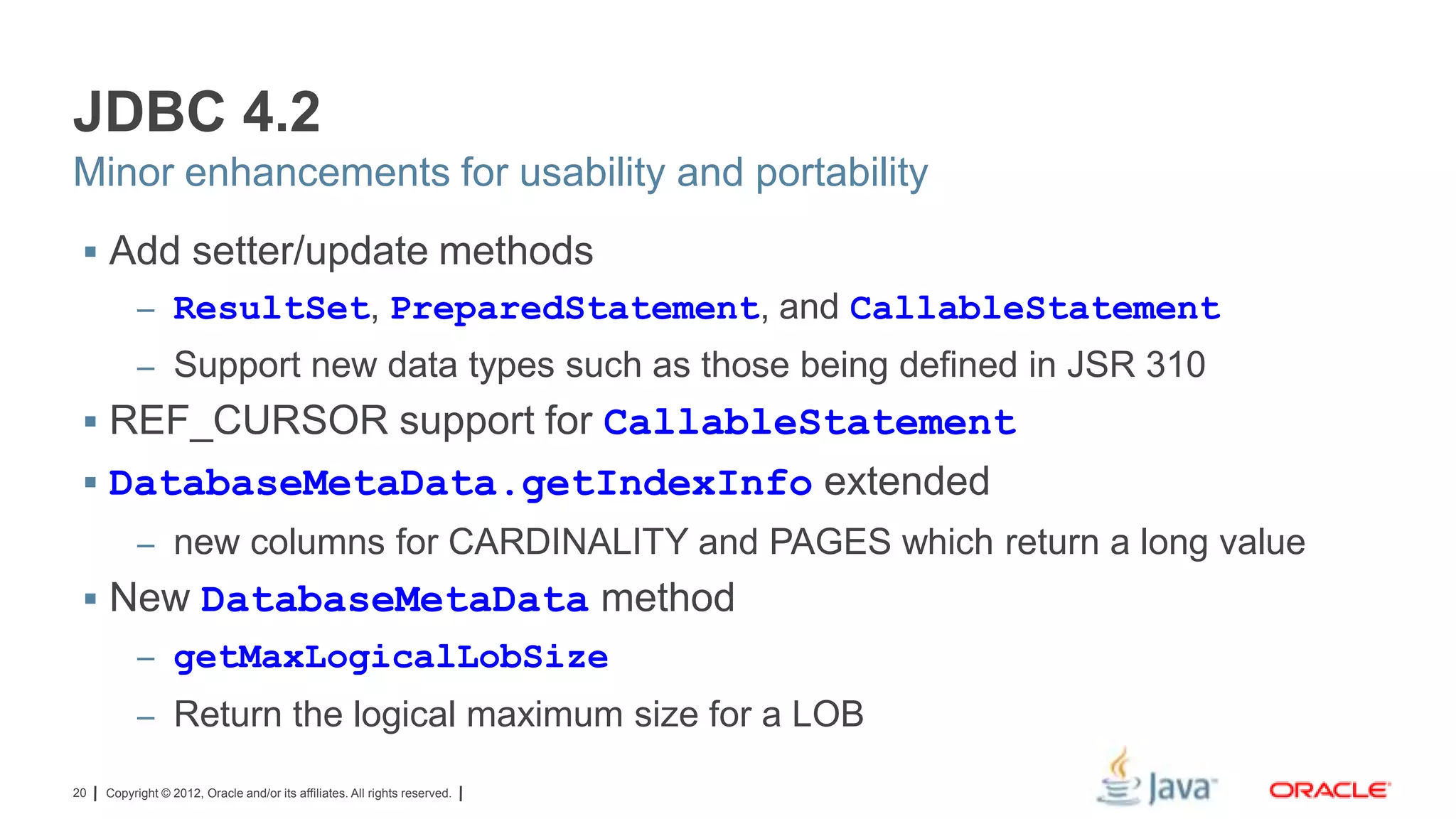 JDBC 4.2
Minor enhancements for usability and portability
 Add setter/update methods
– ResultSet, PreparedStatement, and CallableStatement
– Support new data types such as those being defined in JSR 310

 REF_CURSOR support for CallableStatement

 DatabaseMetaData.getIndexInfo extended
– new columns for CARDINALITY and PAGES which return a long value

 New DatabaseMetaData method
– getMaxLogicalLobSize
– Return the logical maximum size for a LOB
20

Copyright © 2012, Oracle and/or its affiliates. All rights reserved.

 