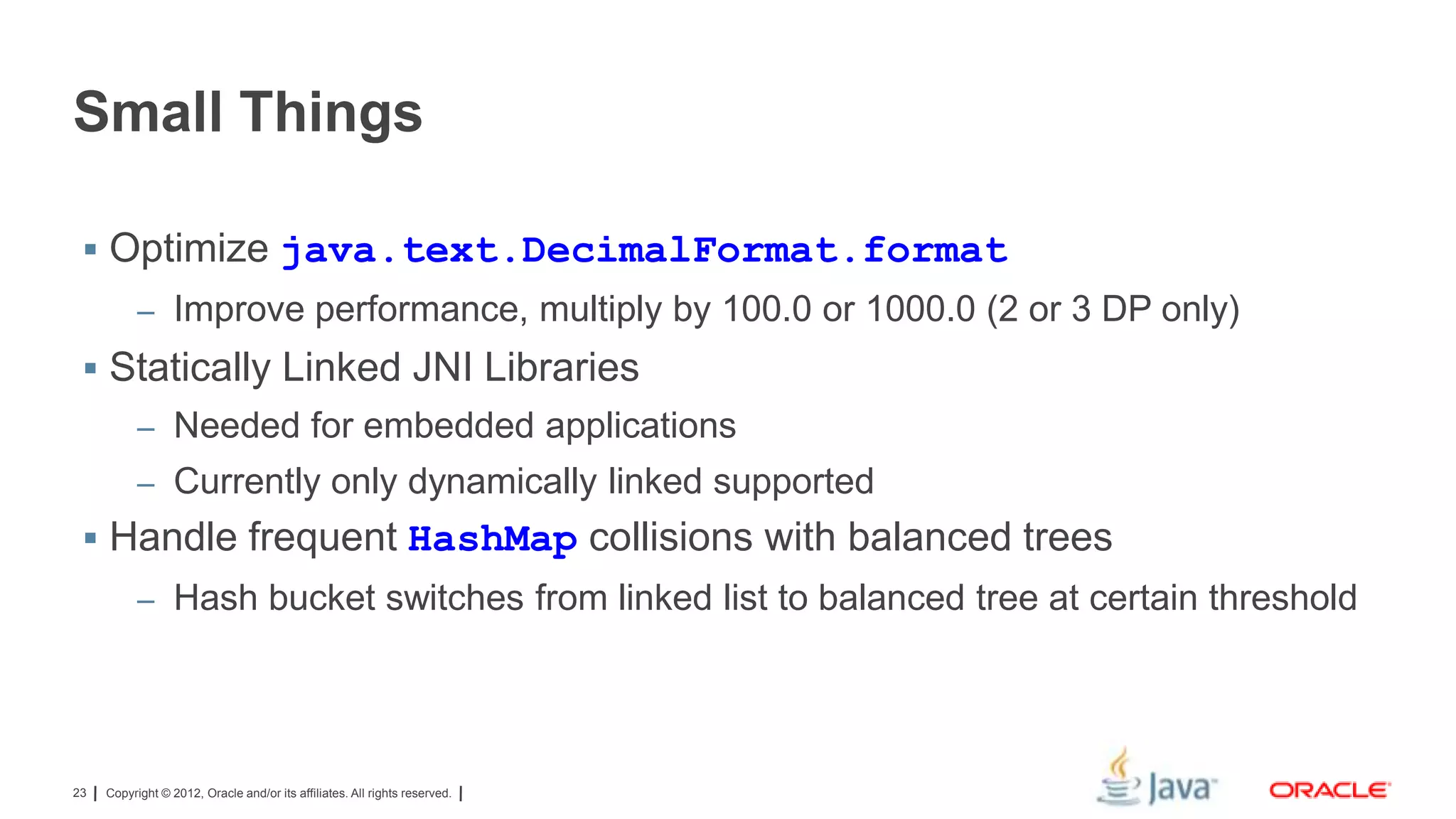 Small Things
 Optimize java.text.DecimalFormat.format
– Improve performance, multiply by 100.0 or 1000.0 (2 or 3 DP only)

 Statically Linked JNI Libraries
– Needed for embedded applications
– Currently only dynamically linked supported

 Handle frequent HashMap collisions with balanced trees
– Hash bucket switches from linked list to balanced tree at certain threshold

23

Copyright © 2012, Oracle and/or its affiliates. All rights reserved.

 