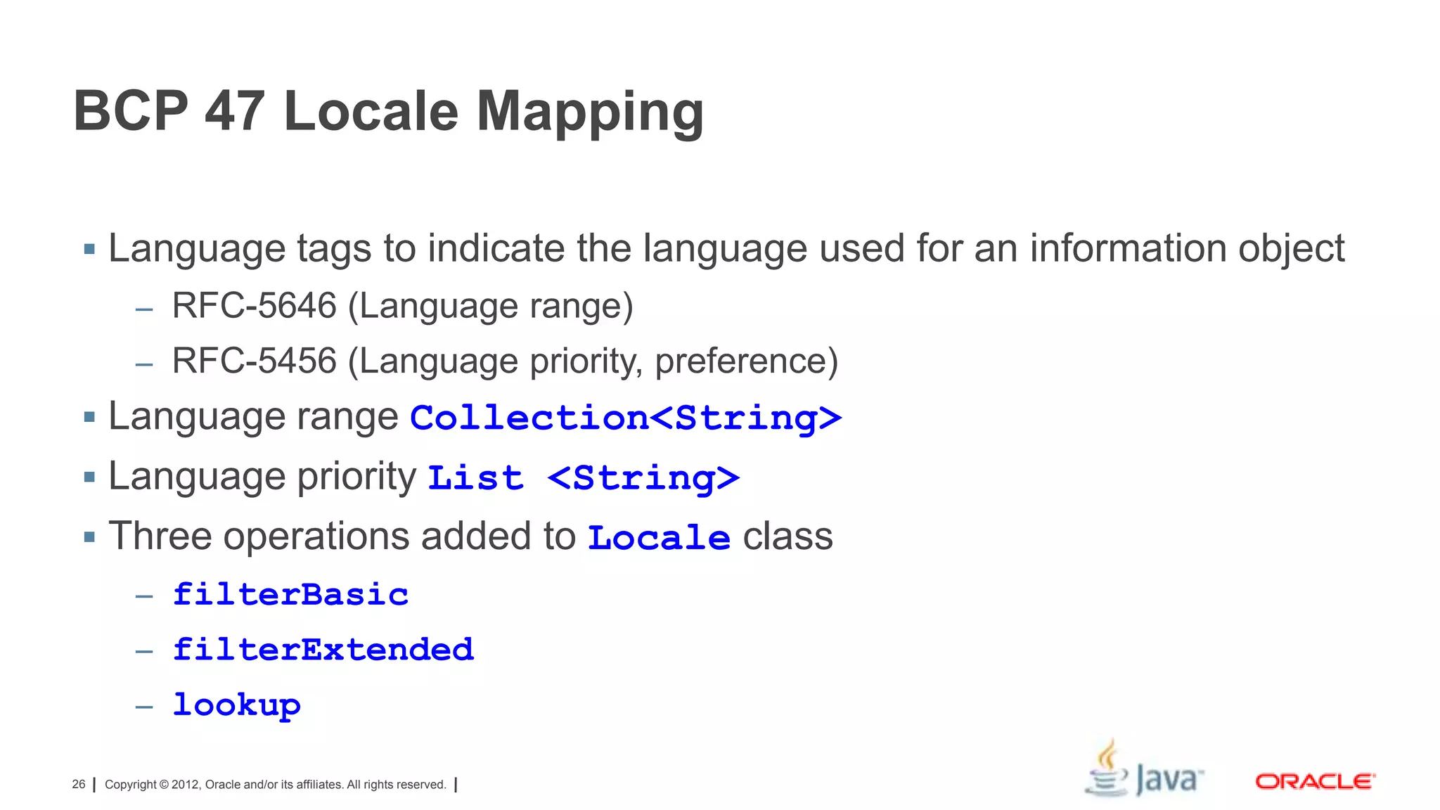 BCP 47 Locale Mapping
 Language tags to indicate the language used for an information object
– RFC-5646 (Language range)
– RFC-5456 (Language priority, preference)

 Language range Collection<String>

 Language priority List <String>
 Three operations added to Locale class
– filterBasic

– filterExtended
– lookup
26

Copyright © 2012, Oracle and/or its affiliates. All rights reserved.

 