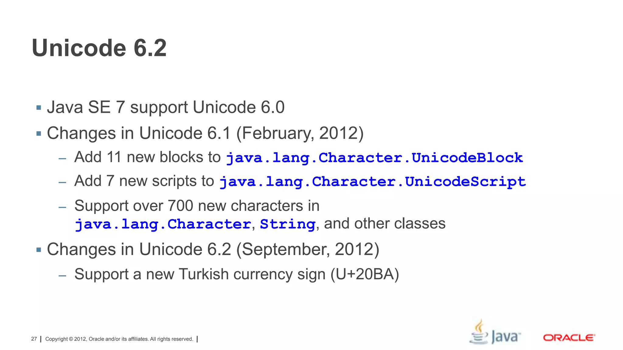 Unicode 6.2
 Java SE 7 support Unicode 6.0

 Changes in Unicode 6.1 (February, 2012)
– Add 11 new blocks to java.lang.Character.UnicodeBlock
– Add 7 new scripts to java.lang.Character.UnicodeScript
– Support over 700 new characters in

java.lang.Character, String, and other classes
 Changes in Unicode 6.2 (September, 2012)
– Support a new Turkish currency sign (U+20BA)

27

Copyright © 2012, Oracle and/or its affiliates. All rights reserved.

 