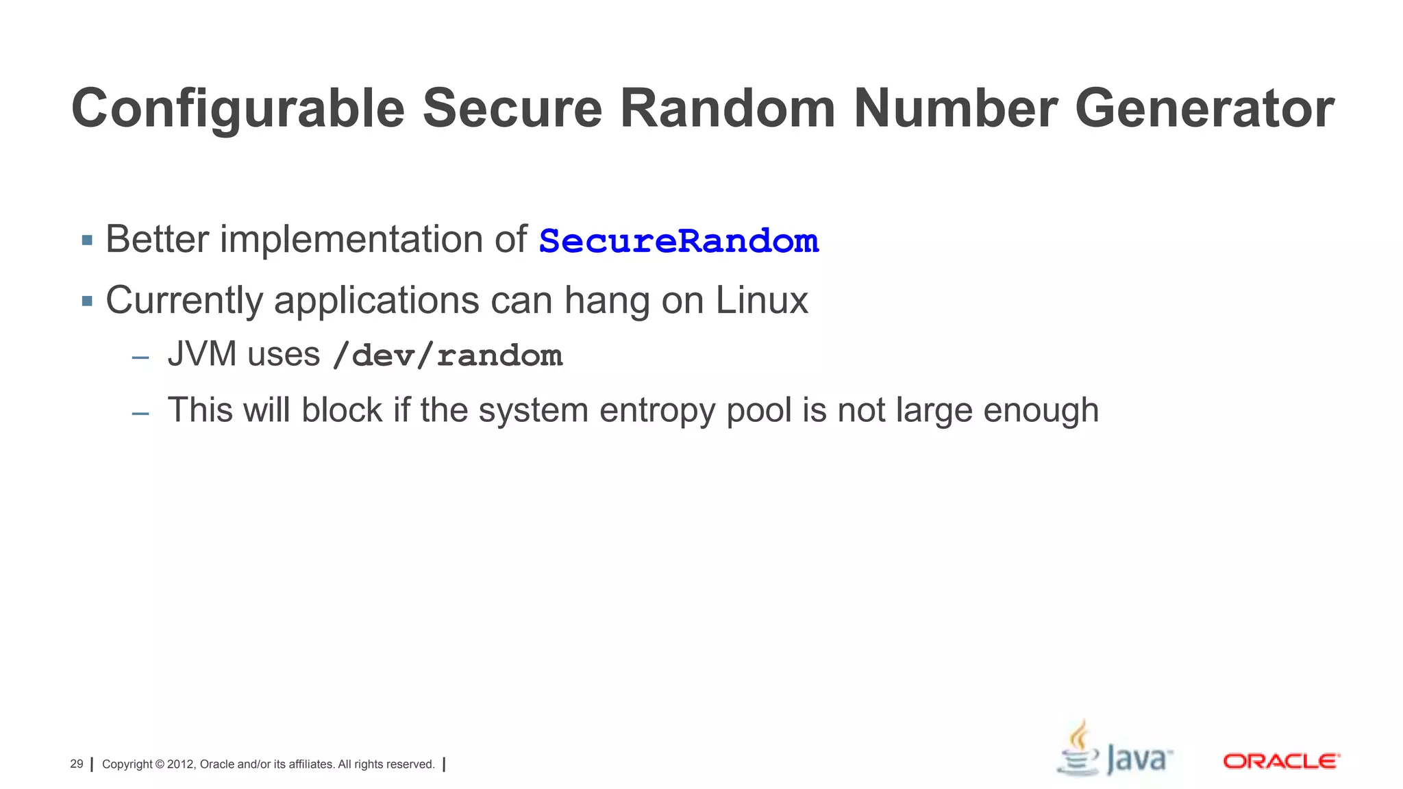 Configurable Secure Random Number Generator
 Better implementation of SecureRandom

 Currently applications can hang on Linux
– JVM uses /dev/random
– This will block if the system entropy pool is not large enough

29

Copyright © 2012, Oracle and/or its affiliates. All rights reserved.

 