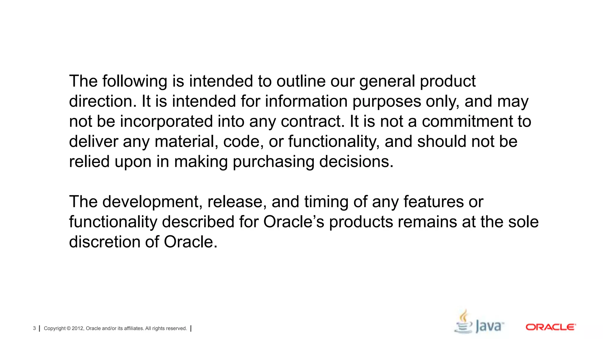 The following is intended to outline our general product
direction. It is intended for information purposes only, and may
not be incorporated into any contract. It is not a commitment to
deliver any material, code, or functionality, and should not be
relied upon in making purchasing decisions.
The development, release, and timing of any features or
functionality described for Oracle’s products remains at the sole
discretion of Oracle.

3

Copyright © 2012, Oracle and/or its affiliates. All rights reserved.

 