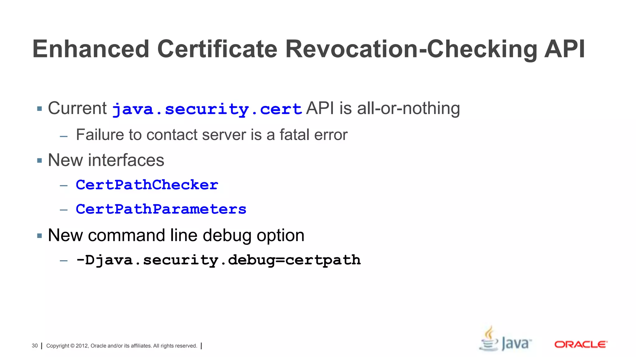 Enhanced Certificate Revocation-Checking API
 Current java.security.cert API is all-or-nothing
– Failure to contact server is a fatal error

 New interfaces
– CertPathChecker
– CertPathParameters

 New command line debug option
– -Djava.security.debug=certpath

30

Copyright © 2012, Oracle and/or its affiliates. All rights reserved.

 