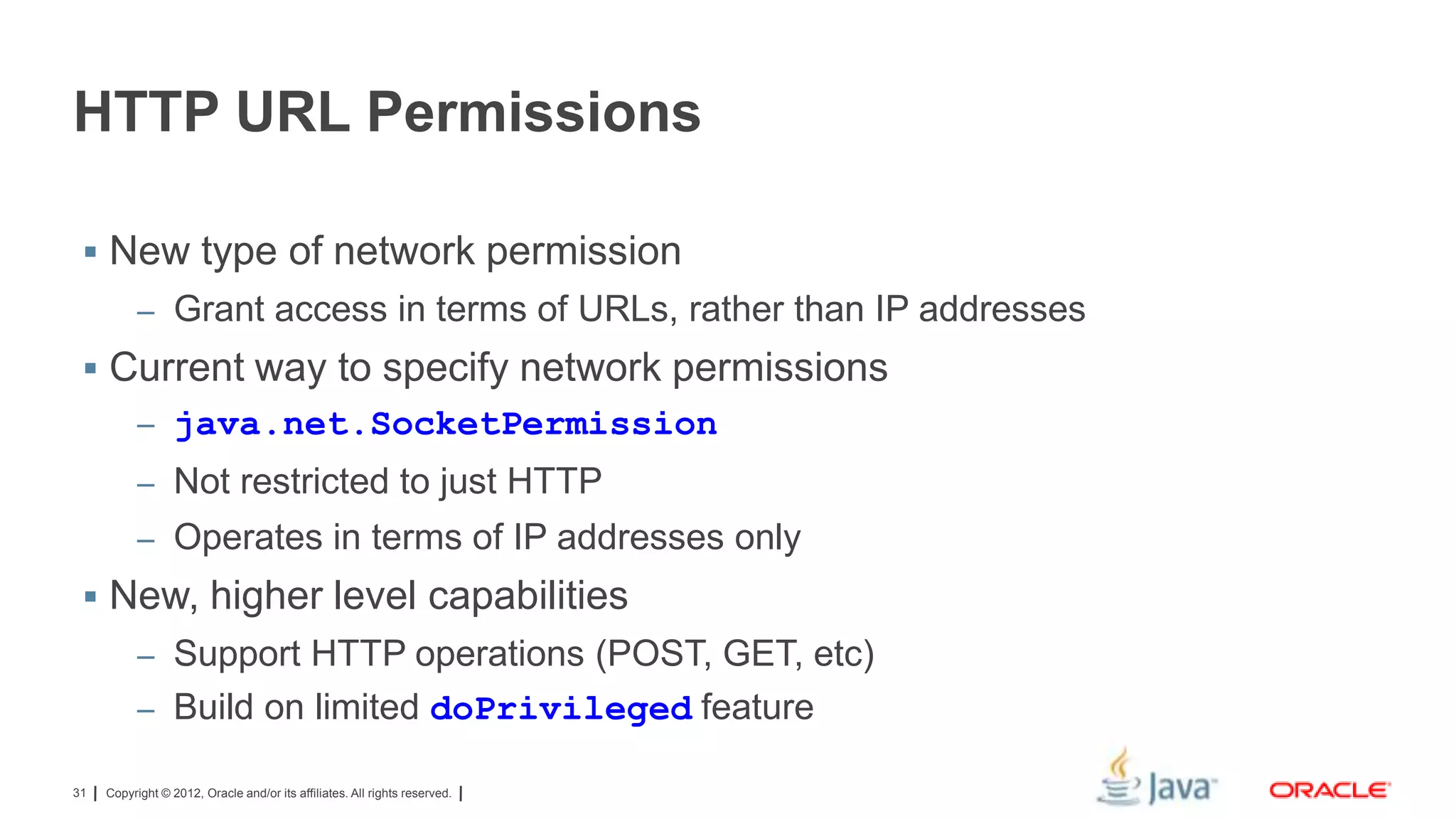 HTTP URL Permissions
 New type of network permission
– Grant access in terms of URLs, rather than IP addresses

 Current way to specify network permissions
– java.net.SocketPermission
– Not restricted to just HTTP
– Operates in terms of IP addresses only

 New, higher level capabilities
– Support HTTP operations (POST, GET, etc)
– Build on limited doPrivileged feature
31

Copyright © 2012, Oracle and/or its affiliates. All rights reserved.

 