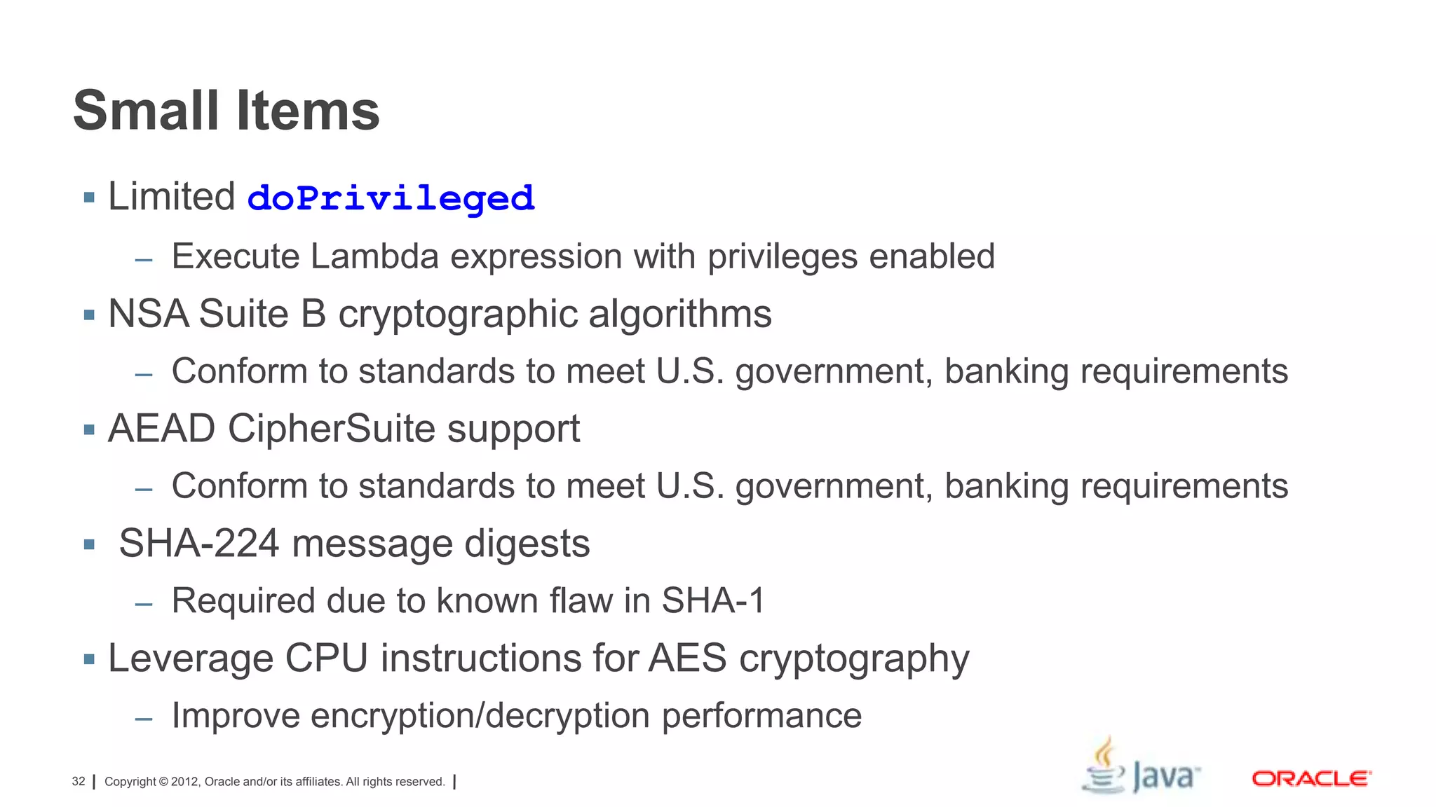 Small Items
 Limited doPrivileged
– Execute Lambda expression with privileges enabled

 NSA Suite B cryptographic algorithms
– Conform to standards to meet U.S. government, banking requirements

 AEAD CipherSuite support
– Conform to standards to meet U.S. government, banking requirements

 SHA-224 message digests
– Required due to known flaw in SHA-1

 Leverage CPU instructions for AES cryptography
– Improve encryption/decryption performance
32

Copyright © 2012, Oracle and/or its affiliates. All rights reserved.

 