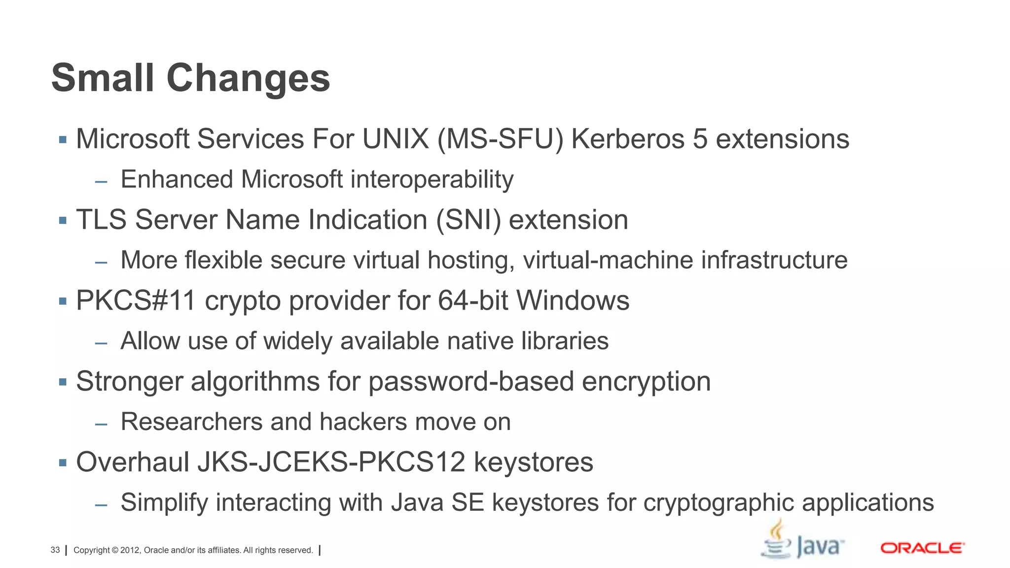 Small Changes
 Microsoft Services For UNIX (MS-SFU) Kerberos 5 extensions
– Enhanced Microsoft interoperability

 TLS Server Name Indication (SNI) extension
– More flexible secure virtual hosting, virtual-machine infrastructure

 PKCS#11 crypto provider for 64-bit Windows
– Allow use of widely available native libraries

 Stronger algorithms for password-based encryption
– Researchers and hackers move on

 Overhaul JKS-JCEKS-PKCS12 keystores
– Simplify interacting with Java SE keystores for cryptographic applications
33

Copyright © 2012, Oracle and/or its affiliates. All rights reserved.

 