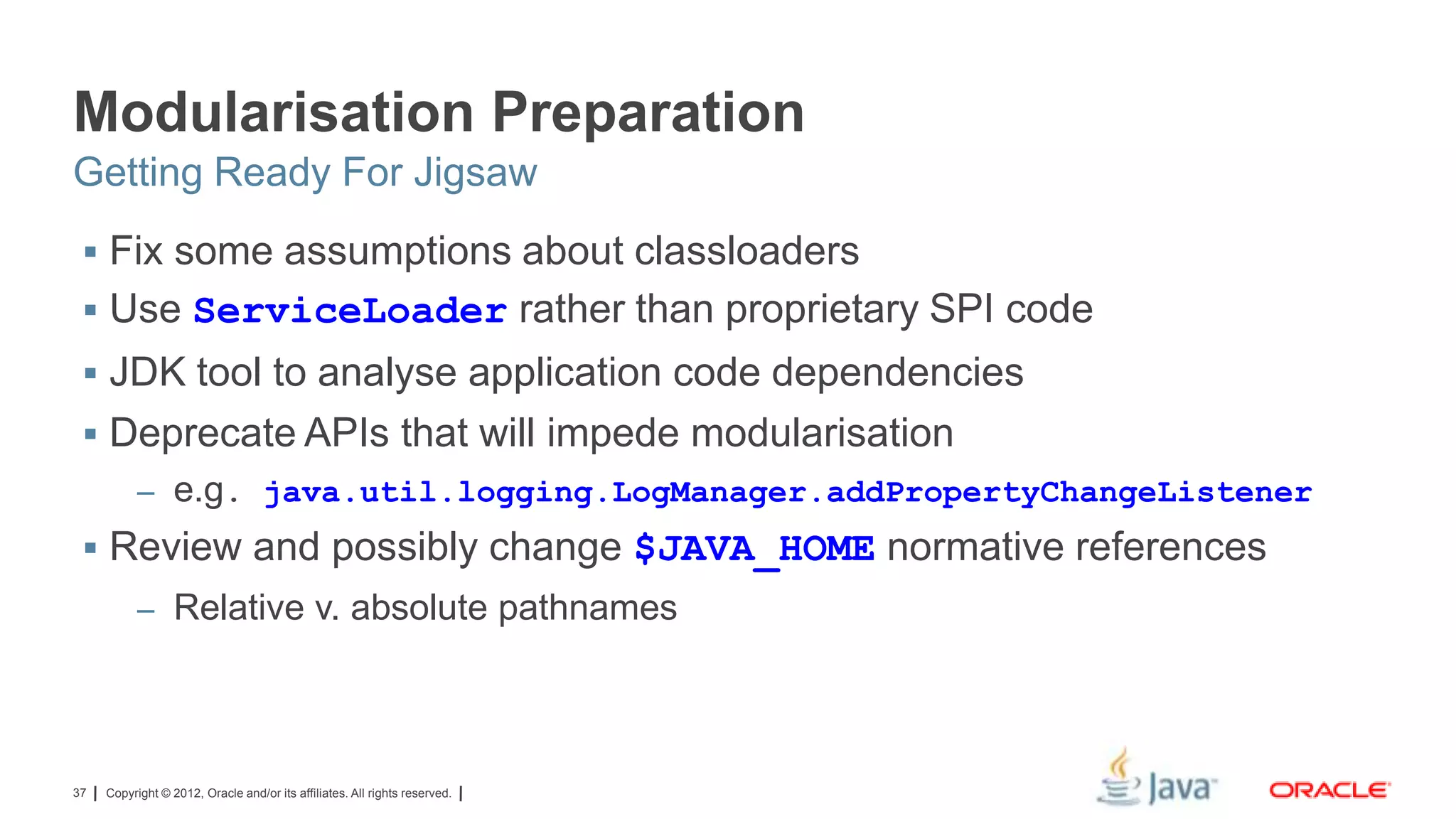 Modularisation Preparation
Getting Ready For Jigsaw
 Fix some assumptions about classloaders

 Use ServiceLoader rather than proprietary SPI code
 JDK tool to analyse application code dependencies
 Deprecate APIs that will impede modularisation
– e.g. java.util.logging.LogManager.addPropertyChangeListener

 Review and possibly change $JAVA_HOME normative references
– Relative v. absolute pathnames

37

Copyright © 2012, Oracle and/or its affiliates. All rights reserved.

 
