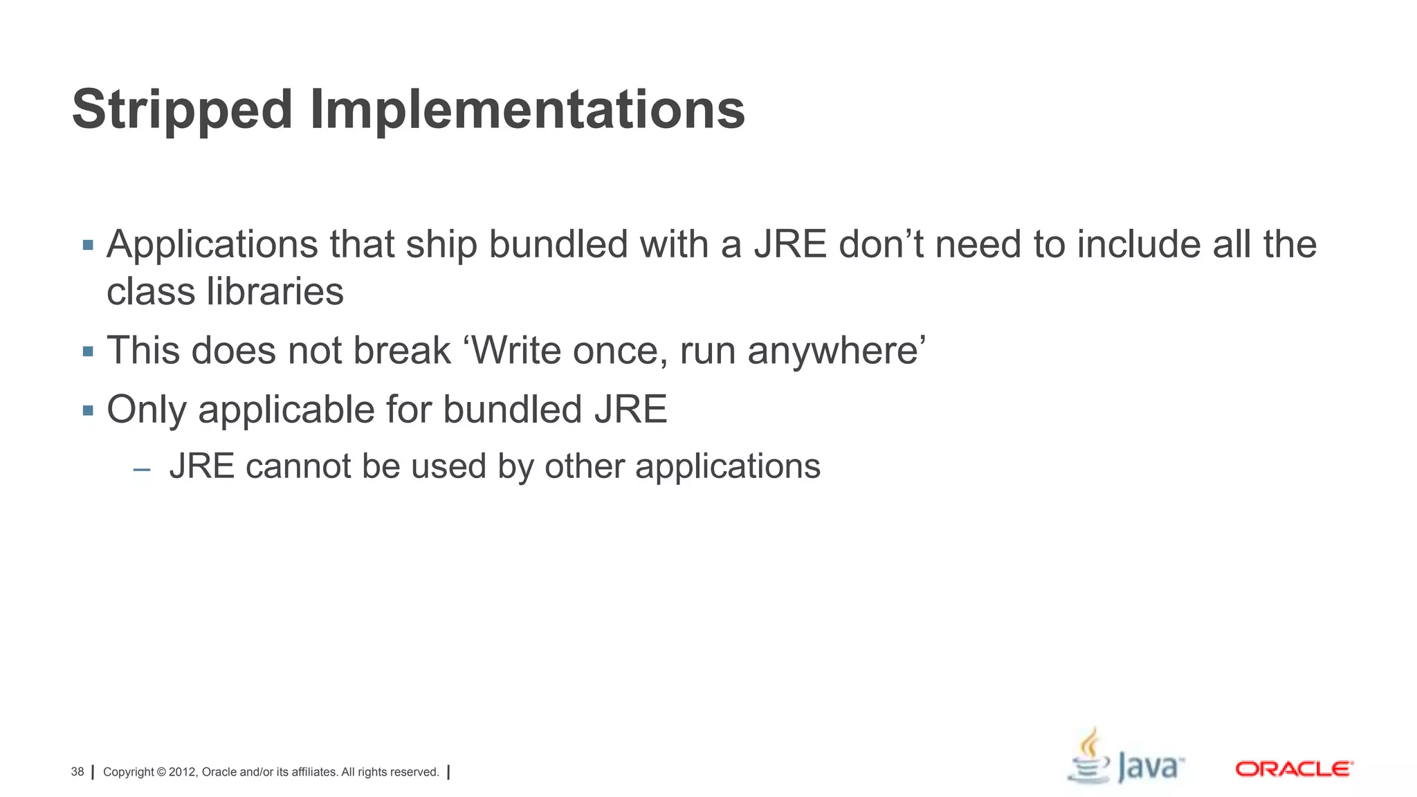 Stripped Implementations
 Applications that ship bundled with a JRE don’t need to include all the

class libraries
 This does not break ‘Write once, run anywhere’
 Only applicable for bundled JRE
– JRE cannot be used by other applications

38

Copyright © 2012, Oracle and/or its affiliates. All rights reserved.

 