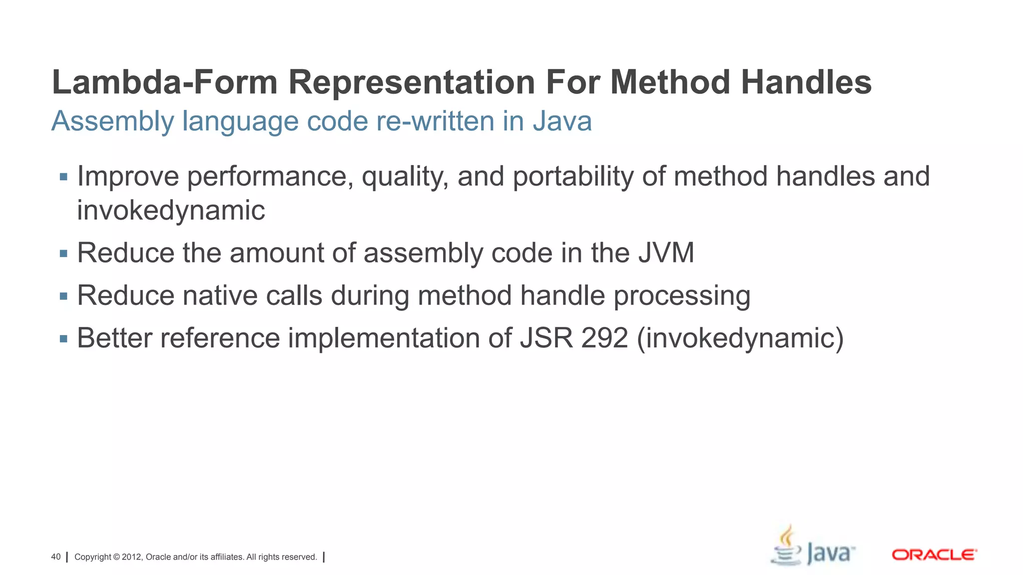 Lambda-Form Representation For Method Handles
Assembly language code re-written in Java
 Improve performance, quality, and portability of method handles and

invokedynamic
 Reduce the amount of assembly code in the JVM
 Reduce native calls during method handle processing
 Better reference implementation of JSR 292 (invokedynamic)

40

Copyright © 2012, Oracle and/or its affiliates. All rights reserved.

 
