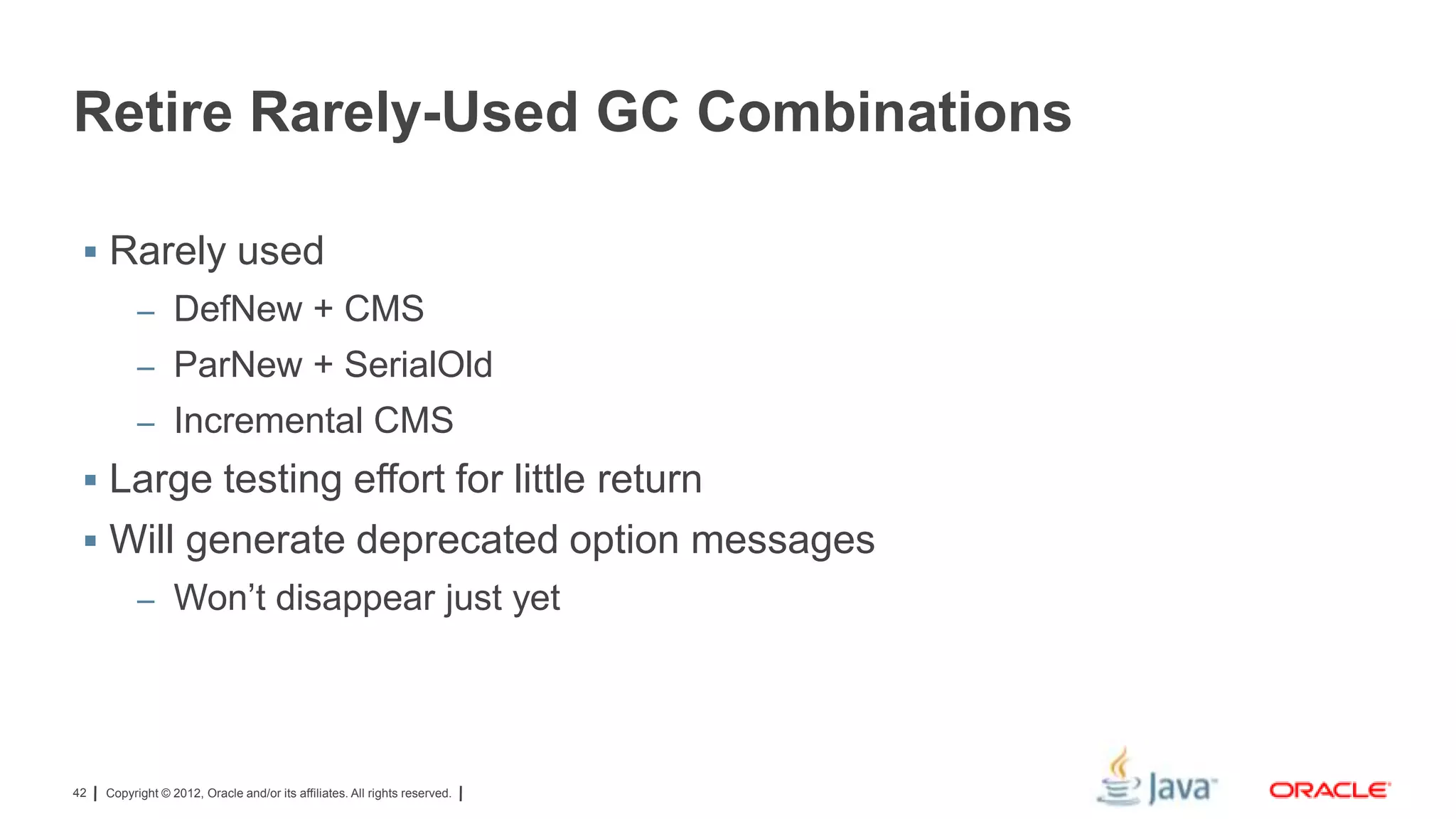 Retire Rarely-Used GC Combinations
 Rarely used
– DefNew + CMS
– ParNew + SerialOld
– Incremental CMS

 Large testing effort for little return
 Will generate deprecated option messages
– Won’t disappear just yet

42

Copyright © 2012, Oracle and/or its affiliates. All rights reserved.

 