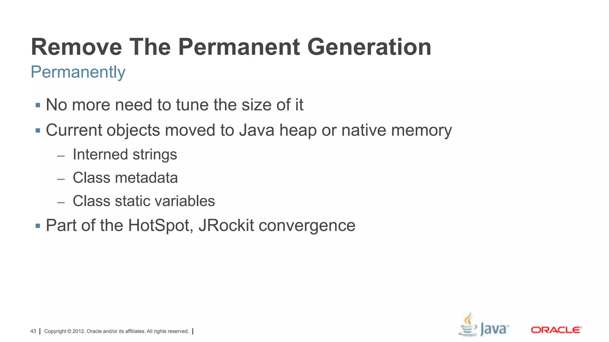 Remove The Permanent Generation
Permanently
 No more need to tune the size of it

 Current objects moved to Java heap or native memory
– Interned strings
– Class metadata
– Class static variables

 Part of the HotSpot, JRockit convergence

43

Copyright © 2012, Oracle and/or its affiliates. All rights reserved.

 