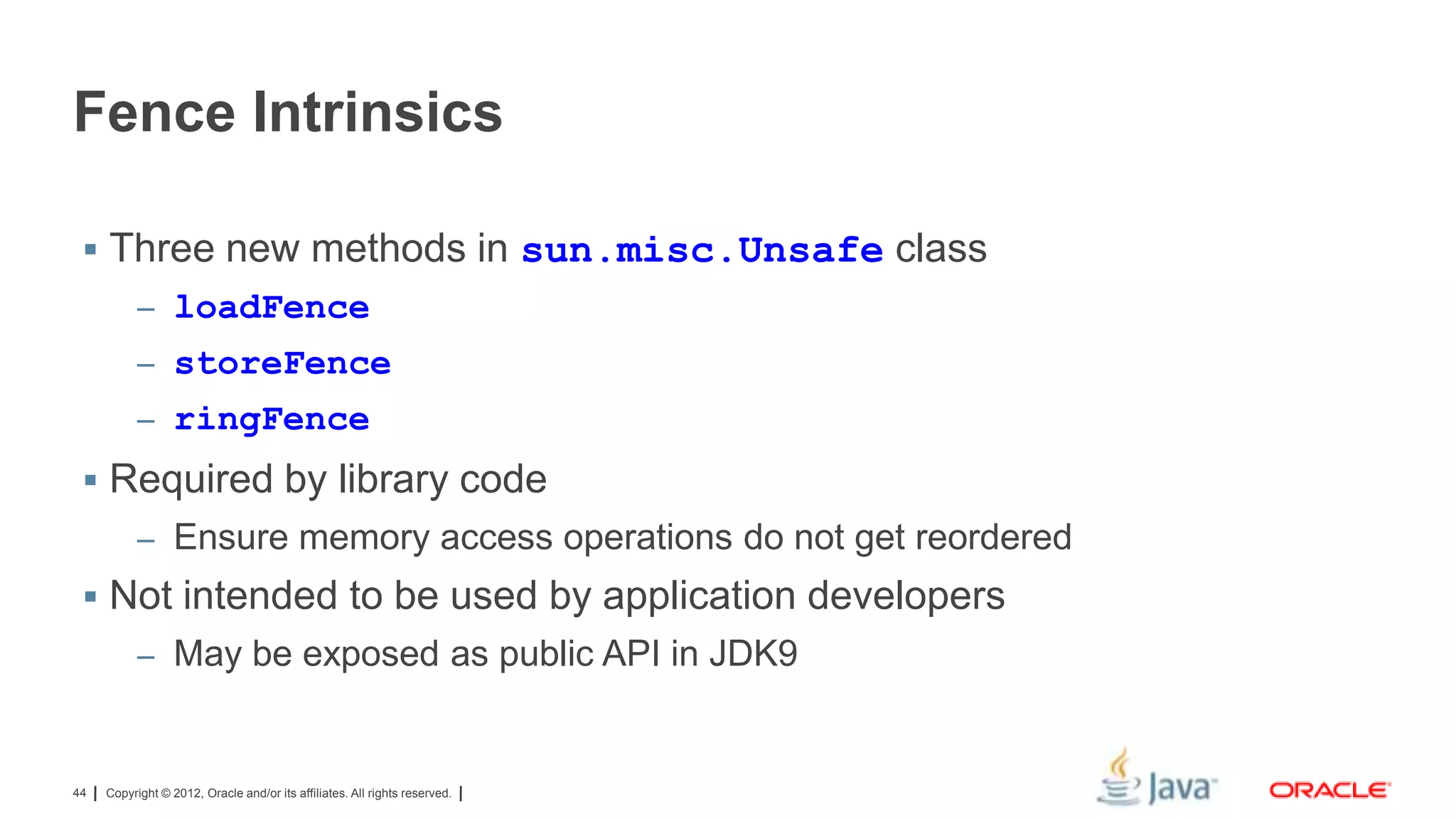 Fence Intrinsics
 Three new methods in sun.misc.Unsafe class
– loadFence
– storeFence
– ringFence

 Required by library code
– Ensure memory access operations do not get reordered

 Not intended to be used by application developers
– May be exposed as public API in JDK9

44

Copyright © 2012, Oracle and/or its affiliates. All rights reserved.

 