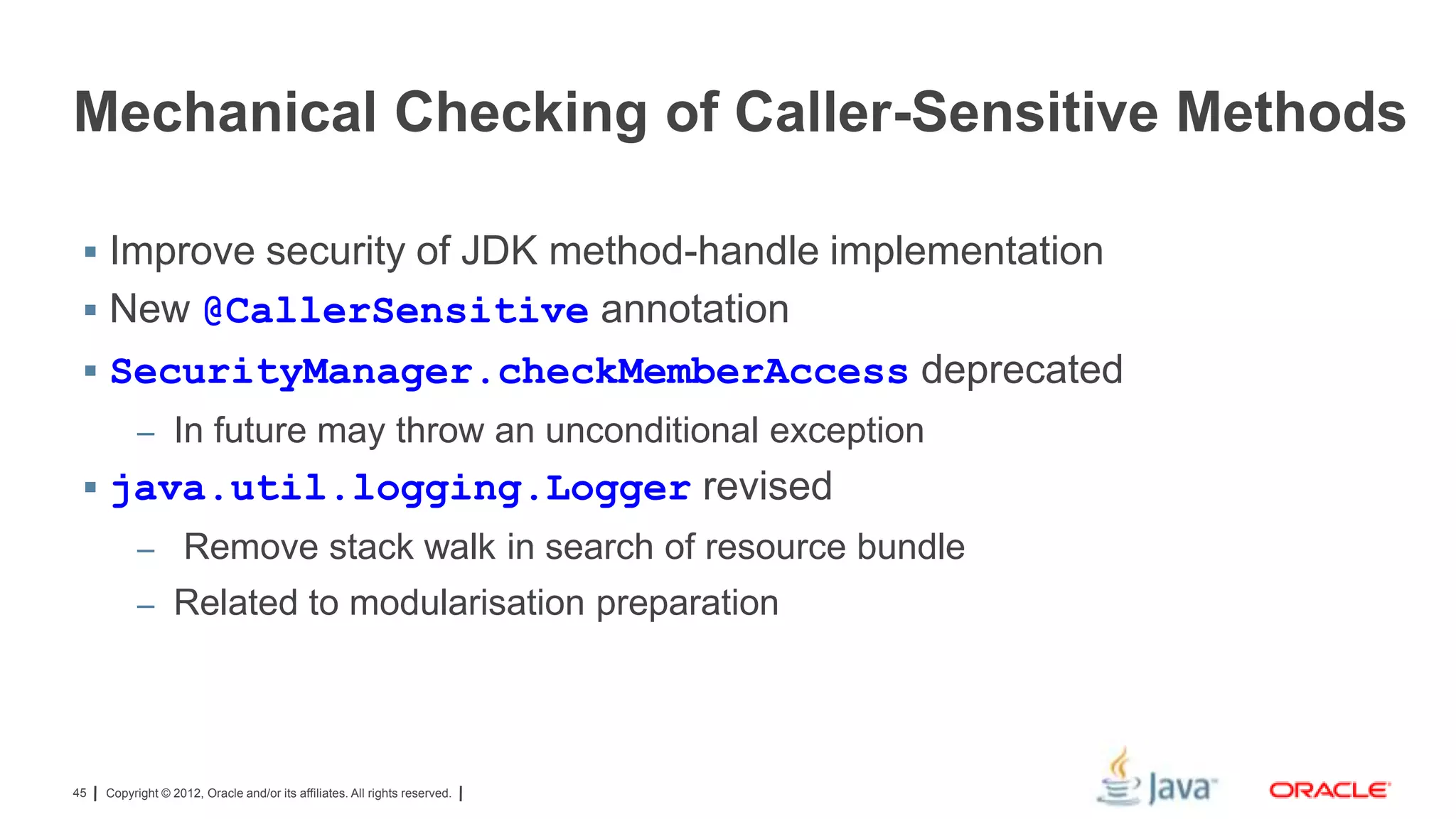 Mechanical Checking of Caller-Sensitive Methods
 Improve security of JDK method-handle implementation

 New @CallerSensitive annotation
 SecurityManager.checkMemberAccess deprecated
– In future may throw an unconditional exception

 java.util.logging.Logger revised
– Remove stack walk in search of resource bundle
– Related to modularisation preparation

45

Copyright © 2012, Oracle and/or its affiliates. All rights reserved.

 