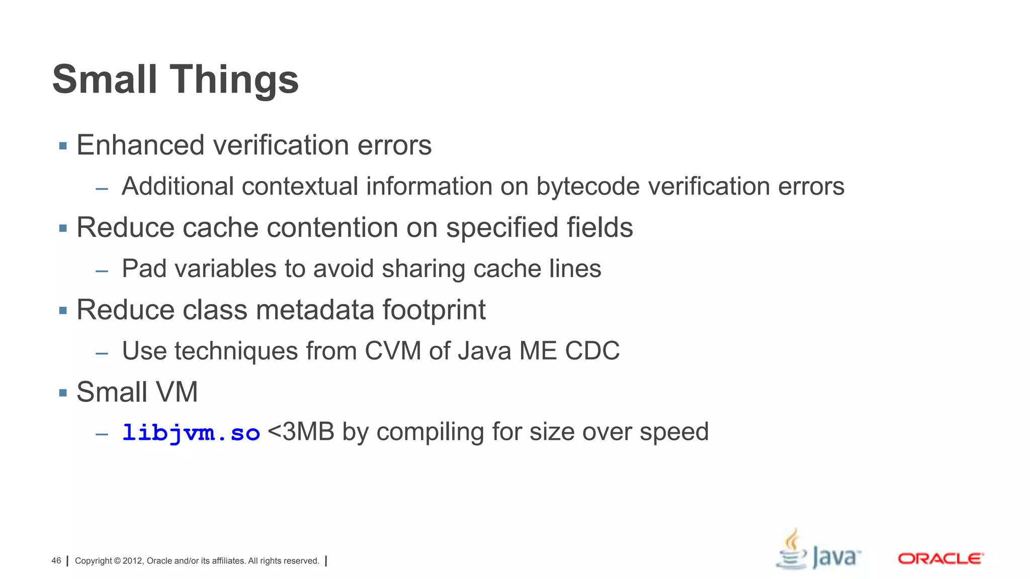 Small Things
 Enhanced verification errors
– Additional contextual information on bytecode verification errors

 Reduce cache contention on specified fields
– Pad variables to avoid sharing cache lines

 Reduce class metadata footprint
– Use techniques from CVM of Java ME CDC

 Small VM
– libjvm.so <3MB by compiling for size over speed

46

Copyright © 2012, Oracle and/or its affiliates. All rights reserved.

 
