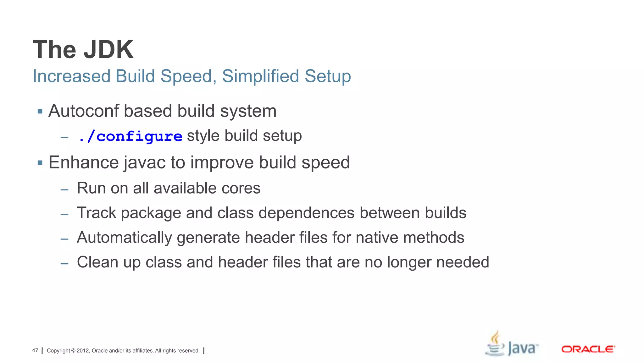 The JDK
Increased Build Speed, Simplified Setup
 Autoconf based build system
– ./configure style build setup

 Enhance javac to improve build speed
– Run on all available cores
– Track package and class dependences between builds
– Automatically generate header files for native methods
– Clean up class and header files that are no longer needed

47

Copyright © 2012, Oracle and/or its affiliates. All rights reserved.

 