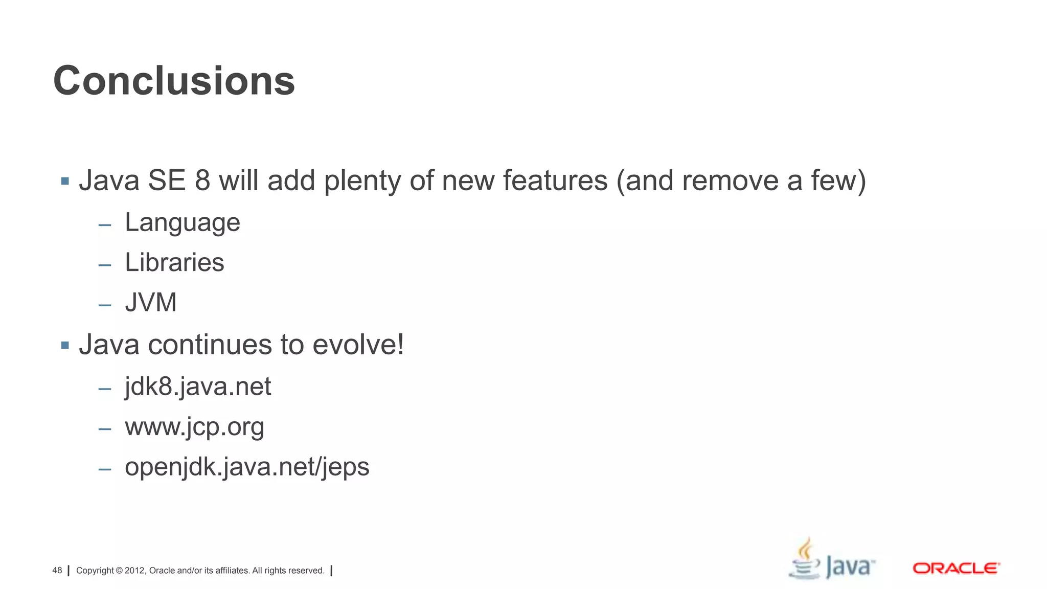 Conclusions
 Java SE 8 will add plenty of new features (and remove a few)
– Language
– Libraries
– JVM

 Java continues to evolve!
– jdk8.java.net
– www.jcp.org
– openjdk.java.net/jeps

48

Copyright © 2012, Oracle and/or its affiliates. All rights reserved.

 