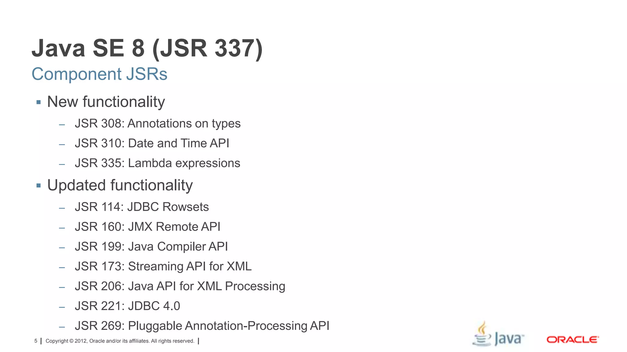Java SE 8 (JSR 337)
Component JSRs
 New functionality
– JSR 308: Annotations on types

– JSR 310: Date and Time API
– JSR 335: Lambda expressions

 Updated functionality
– JSR 114: JDBC Rowsets
– JSR 160: JMX Remote API
– JSR 199: Java Compiler API
– JSR 173: Streaming API for XML

– JSR 206: Java API for XML Processing
– JSR 221: JDBC 4.0
– JSR 269: Pluggable Annotation-Processing API
5

Copyright © 2012, Oracle and/or its affiliates. All rights reserved.

 