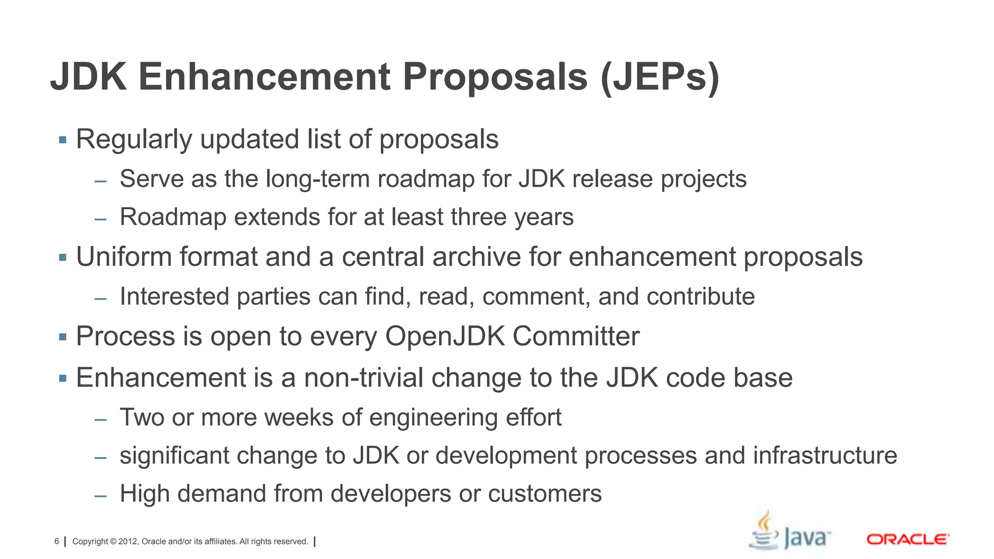 JDK Enhancement Proposals (JEPs)
 Regularly updated list of proposals
– Serve as the long-term roadmap for JDK release projects
– Roadmap extends for at least three years

 Uniform format and a central archive for enhancement proposals
– Interested parties can find, read, comment, and contribute

 Process is open to every OpenJDK Committer
 Enhancement is a non-trivial change to the JDK code base
– Two or more weeks of engineering effort
– significant change to JDK or development processes and infrastructure
– High demand from developers or customers
6

Copyright © 2012, Oracle and/or its affiliates. All rights reserved.

 