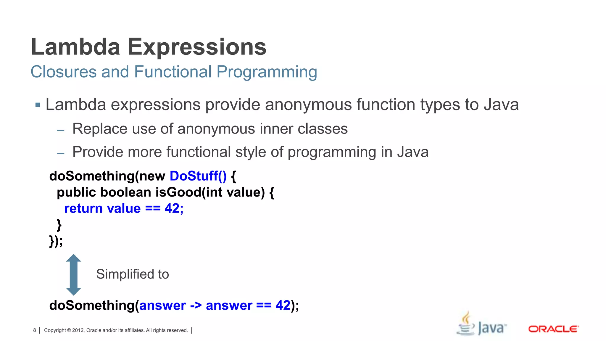 Lambda Expressions
Closures and Functional Programming
 Lambda expressions provide anonymous function types to Java
– Replace use of anonymous inner classes
– Provide more functional style of programming in Java

doSomething(new DoStuff() {
public boolean isGood(int value) {
return value == 42;
}
});
Simplified to
doSomething(answer -> answer == 42);
8

Copyright © 2012, Oracle and/or its affiliates. All rights reserved.

 