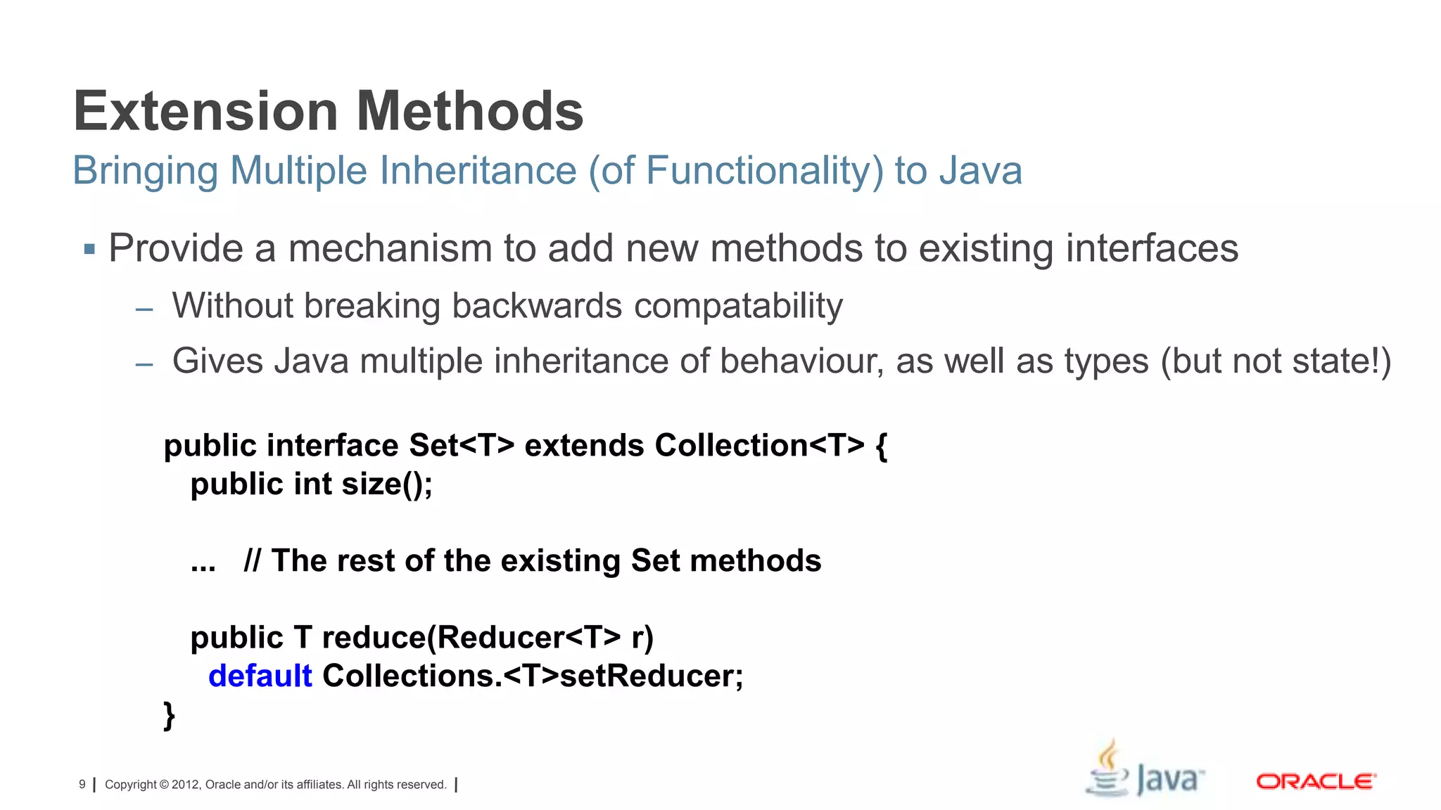 Extension Methods
Bringing Multiple Inheritance (of Functionality) to Java
 Provide a mechanism to add new methods to existing interfaces
– Without breaking backwards compatability
– Gives Java multiple inheritance of behaviour, as well as types (but not state!)

public interface Set<T> extends Collection<T> {
public int size();
... // The rest of the existing Set methods
public T reduce(Reducer<T> r)
default Collections.<T>setReducer;
}
9

Copyright © 2012, Oracle and/or its affiliates. All rights reserved.

 