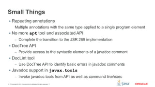Small Things
 Repeating annotations

Multiple annotations with the same type applied to a single program element
 No more apt tool and associated API
– Complete the transition to the JSR 269 implementation

 DocTree API
– Provide access to the syntactic elements of a javadoc comment

 DocLint tool
– Use DocTree API to identify basic errors in javadoc comments

 Javadoc support in javax.tools
– Invoke javadoc tools from API as well as command line/exec
13

Copyright © 2012, Oracle and/or its affiliates. All rights reserved.

 