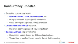 Concurrency Updates
 Scalable update variables
– DoubleAccumulator, DoubleAdder, etc
– Multiple variables avoid update contention
– Good for frequent updates, infrequent reads

 ConcurrentHashMap updates
– Improved scanning support, key computation

 ForkJoinPool improvements
– Completion based design for IO bound applications
– Thread that is blocked hands work to thread that is running
16

Copyright © 2012, Oracle and/or its affiliates. All rights reserved.

 