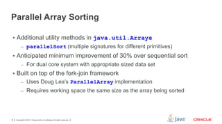 Parallel Array Sorting
 Additional utility methods in java.util.Arrays
– parallelSort (multiple signatures for different primitives)

 Anticipated minimum improvement of 30% over sequential sort
– For dual core system with appropriate sized data set

 Built on top of the fork-join framework
– Uses Doug Lea’s ParallelArray implementation
– Requires working space the same size as the array being sorted

18

Copyright © 2012, Oracle and/or its affiliates. All rights reserved.

 