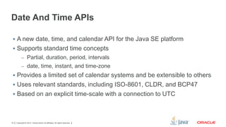 Date And Time APIs
 A new date, time, and calendar API for the Java SE platform

 Supports standard time concepts
– Partial, duration, period, intervals
– date, time, instant, and time-zone

 Provides a limited set of calendar systems and be extensible to others
 Uses relevant standards, including ISO-8601, CLDR, and BCP47
 Based on an explicit time-scale with a connection to UTC

19

Copyright © 2012, Oracle and/or its affiliates. All rights reserved.

 