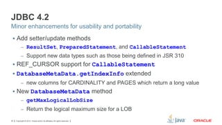 JDBC 4.2
Minor enhancements for usability and portability
 Add setter/update methods
– ResultSet, PreparedStatement, and CallableStatement
– Support new data types such as those being defined in JSR 310

 REF_CURSOR support for CallableStatement

 DatabaseMetaData.getIndexInfo extended
– new columns for CARDINALITY and PAGES which return a long value

 New DatabaseMetaData method
– getMaxLogicalLobSize
– Return the logical maximum size for a LOB
20

Copyright © 2012, Oracle and/or its affiliates. All rights reserved.

 