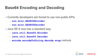 Base64 Encoding and Decoding
 Currently developers are forced to use non-public APIs
– sun.misc.BASE64Encoder
– sun.misc.BASE64Decoder

 Java SE 8 now has a standard way
– java.util.Base64.Encoder
– java.util.Base64.Decoder
– encode, encodeToString, decode, wrap methods

21

Copyright © 2012, Oracle and/or its affiliates. All rights reserved.

 