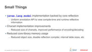 Small Things
 javax.lang.model implementation backed by core reflection
– Uniform annotation API to view compile-time and runtime reflective

information
 Charset implementation improvements
– Reduced size of charsets, improved performance of encoding/decoding

 Reduced core-library memory usage
– Reduced object size, disable reflection compiler, internal table sizes, etc

22

Copyright © 2012, Oracle and/or its affiliates. All rights reserved.

 