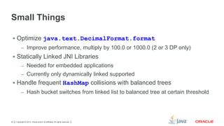 Small Things
 Optimize java.text.DecimalFormat.format
– Improve performance, multiply by 100.0 or 1000.0 (2 or 3 DP only)

 Statically Linked JNI Libraries
– Needed for embedded applications
– Currently only dynamically linked supported

 Handle frequent HashMap collisions with balanced trees
– Hash bucket switches from linked list to balanced tree at certain threshold

23

Copyright © 2012, Oracle and/or its affiliates. All rights reserved.

 