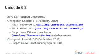 Unicode 6.2
 Java SE 7 support Unicode 6.0

 Changes in Unicode 6.1 (February, 2012)
– Add 11 new blocks to java.lang.Character.UnicodeBlock
– Add 7 new scripts to java.lang.Character.UnicodeScript
– Support over 700 new characters in

java.lang.Character, String, and other classes
 Changes in Unicode 6.2 (September, 2012)
– Support a new Turkish currency sign (U+20BA)

27

Copyright © 2012, Oracle and/or its affiliates. All rights reserved.

 