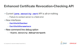 Enhanced Certificate Revocation-Checking API
 Current java.security.cert API is all-or-nothing
– Failure to contact server is a fatal error

 New interfaces
– CertPathChecker
– CertPathParameters

 New command line debug option
– -Djava.security.debug=certpath

30

Copyright © 2012, Oracle and/or its affiliates. All rights reserved.

 