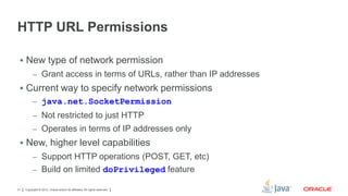 HTTP URL Permissions
 New type of network permission
– Grant access in terms of URLs, rather than IP addresses

 Current way to specify network permissions
– java.net.SocketPermission
– Not restricted to just HTTP
– Operates in terms of IP addresses only

 New, higher level capabilities
– Support HTTP operations (POST, GET, etc)
– Build on limited doPrivileged feature
31

Copyright © 2012, Oracle and/or its affiliates. All rights reserved.

 