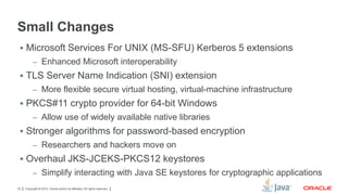 Small Changes
 Microsoft Services For UNIX (MS-SFU) Kerberos 5 extensions
– Enhanced Microsoft interoperability

 TLS Server Name Indication (SNI) extension
– More flexible secure virtual hosting, virtual-machine infrastructure

 PKCS#11 crypto provider for 64-bit Windows
– Allow use of widely available native libraries

 Stronger algorithms for password-based encryption
– Researchers and hackers move on

 Overhaul JKS-JCEKS-PKCS12 keystores
– Simplify interacting with Java SE keystores for cryptographic applications
33

Copyright © 2012, Oracle and/or its affiliates. All rights reserved.

 