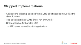 Stripped Implementations
 Applications that ship bundled with a JRE don’t need to include all the

class libraries
 This does not break ‘Write once, run anywhere’
 Only applicable for bundled JRE
– JRE cannot be used by other applications

38

Copyright © 2012, Oracle and/or its affiliates. All rights reserved.

 