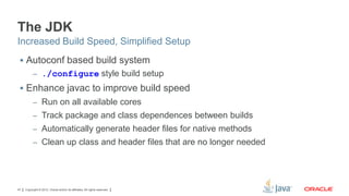The JDK
Increased Build Speed, Simplified Setup
 Autoconf based build system
– ./configure style build setup

 Enhance javac to improve build speed
– Run on all available cores
– Track package and class dependences between builds
– Automatically generate header files for native methods
– Clean up class and header files that are no longer needed

47

Copyright © 2012, Oracle and/or its affiliates. All rights reserved.

 