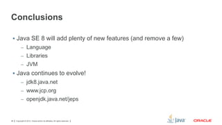 Conclusions
 Java SE 8 will add plenty of new features (and remove a few)
– Language
– Libraries
– JVM

 Java continues to evolve!
– jdk8.java.net
– www.jcp.org
– openjdk.java.net/jeps

48

Copyright © 2012, Oracle and/or its affiliates. All rights reserved.

 